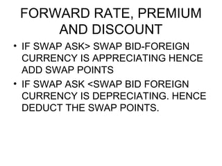 FORWARD RATE, PREMIUM
     AND DISCOUNT
• IF SWAP ASK> SWAP BID-FOREIGN
  CURRENCY IS APPRECIATING HENCE
  ADD SWAP POINTS
• IF SWAP ASK <SWAP BID FOREIGN
  CURRENCY IS DEPRECIATING. HENCE
  DEDUCT THE SWAP POINTS.
 