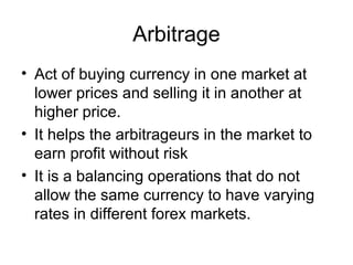 Arbitrage
• Act of buying currency in one market at
  lower prices and selling it in another at
  higher price.
• It helps the arbitrageurs in the market to
  earn profit without risk
• It is a balancing operations that do not
  allow the same currency to have varying
  rates in different forex markets.
 