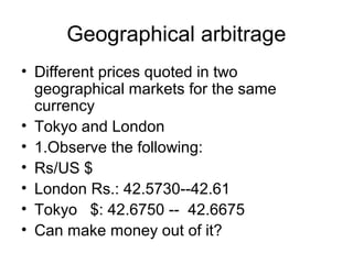 Geographical arbitrage
• Different prices quoted in two
  geographical markets for the same
  currency
• Tokyo and London
• 1.Observe the following:
• Rs/US $
• London Rs.: 42.5730--42.61
• Tokyo $: 42.6750 -- 42.6675
• Can make money out of it?
 