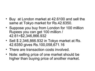 • Buy at London market at 42.6100 and sell the
  same at Tokyo market for Rs.42.6350.
• Suppose you buy from London for 100 million
  Rupees you can get 100 million /
  42.61=$2,346,866.932
• Sell $ 2,346,866.932 in Tokyo market at Rs.
  42.6350 gives Rs.100,058,671.16
• There are transaction costs involved.
• Note: selling price of one market should be
  higher than buying price of another market.
 