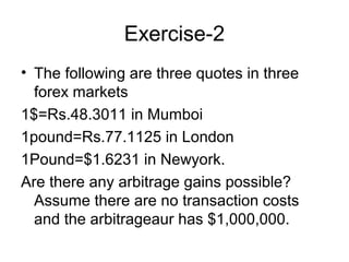 Exercise-2
• The following are three quotes in three
  forex markets
1$=Rs.48.3011 in Mumboi
1pound=Rs.77.1125 in London
1Pound=$1.6231 in Newyork.
Are there any arbitrage gains possible?
  Assume there are no transaction costs
  and the arbitrageaur has $1,000,000.
 