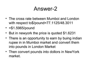 Answer-2
• The cross rate between Mumboi and London
  with respect to$/pound=77.1125/48.3011
• =$1.5965/pound
• But in newyork the price is quoted $1.6231
• There is an opportunity to earn by buing indian
  rupee in in Mumboi market and convert them
  into pounds in London Market
• Then convert pounds into dollors in NewYork
  market.
 