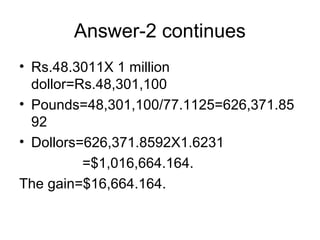 Answer-2 continues
• Rs.48.3011X 1 million
  dollor=Rs.48,301,100
• Pounds=48,301,100/77.1125=626,371.85
  92
• Dollors=626,371.8592X1.6231
          =$1,016,664.164.
The gain=$16,664.164.
 