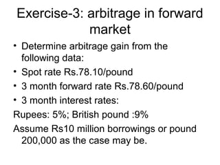 Exercise-3: arbitrage in forward
            market
• Determine arbitrage gain from the
  following data:
• Spot rate Rs.78.10/pound
• 3 month forward rate Rs.78.60/pound
• 3 month interest rates:
Rupees: 5%; British pound :9%
Assume Rs10 million borrowings or pound
  200,000 as the case may be.
 