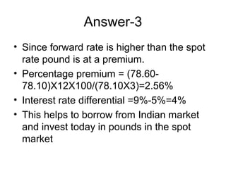Answer-3
• Since forward rate is higher than the spot
  rate pound is at a premium.
• Percentage premium = (78.60-
  78.10)X12X100/(78.10X3)=2.56%
• Interest rate differential =9%-5%=4%
• This helps to borrow from Indian market
  and invest today in pounds in the spot
  market
 