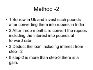 Method -2
• 1.Borrow in Uk and invest such pounds
  after converting them into rupees in India
• 2.After three months re convert the rupees
  including the interest into pounds at
  forward rate
• 3.Deduct the loan including interest from
  step –2
• If step-2 is more than step-3 there is a
  gain.
 