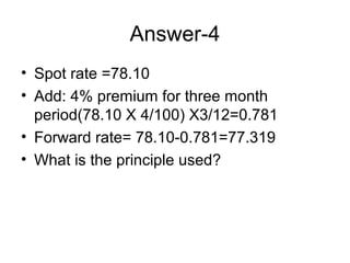 Answer-4
• Spot rate =78.10
• Add: 4% premium for three month
  period(78.10 X 4/100) X3/12=0.781
• Forward rate= 78.10-0.781=77.319
• What is the principle used?
 