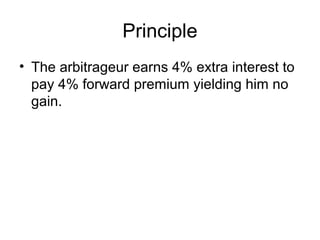 Principle
• The arbitrageur earns 4% extra interest to
  pay 4% forward premium yielding him no
  gain.
 
