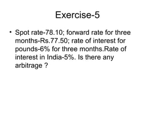 Exercise-5
• Spot rate-78.10; forward rate for three
  months-Rs.77.50; rate of interest for
  pounds-6% for three months.Rate of
  interest in India-5%. Is there any
  arbitrage ?
 