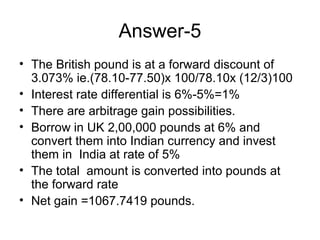 Answer-5
• The British pound is at a forward discount of
  3.073% ie.(78.10-77.50)x 100/78.10x (12/3)100
• Interest rate differential is 6%-5%=1%
• There are arbitrage gain possibilities.
• Borrow in UK 2,00,000 pounds at 6% and
  convert them into Indian currency and invest
  them in India at rate of 5%
• The total amount is converted into pounds at
  the forward rate
• Net gain =1067.7419 pounds.
 
