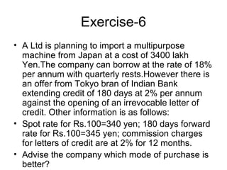 Exercise-6
• A Ltd is planning to import a multipurpose
  machine from Japan at a cost of 3400 lakh
  Yen.The company can borrow at the rate of 18%
  per annum with quarterly rests.However there is
  an offer from Tokyo bran of Indian Bank
  extending credit of 180 days at 2% per annum
  against the opening of an irrevocable letter of
  credit. Other information is as follows:
• Spot rate for Rs.100=340 yen; 180 days forward
  rate for Rs.100=345 yen; commission charges
  for letters of credit are at 2% for 12 months.
• Advise the company which mode of purchase is
  better?
 