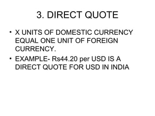 3. DIRECT QUOTE
• X UNITS OF DOMESTIC CURRENCY
  EQUAL ONE UNIT OF FOREIGN
  CURRENCY.
• EXAMPLE- Rs44.20 per USD IS A
  DIRECT QUOTE FOR USD IN INDIA
 