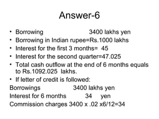 Answer-6
• Borrowing                      3400 lakhs yen
• Borrowing in Indian rupee=Rs.1000 lakhs
• Interest for the first 3 months= 45
• Interest for the second quarter=47.025
• Total cash outflow at the end of 6 months equals
  to Rs.1092.025 lakhs.
• If letter of credit is followed:
Borrowings                  3400 lakhs yen
Interest for 6 months           34 yen
Commission charges 3400 x .02 x6/12=34
 