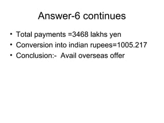 Answer-6 continues
• Total payments =3468 lakhs yen
• Conversion into indian rupees=1005.217
• Conclusion:- Avail overseas offer
 