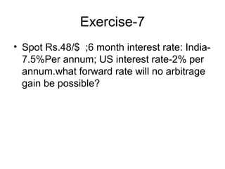 Exercise-7
• Spot Rs.48/$ ;6 month interest rate: India-
  7.5%Per annum; US interest rate-2% per
  annum.what forward rate will no arbitrage
  gain be possible?
 