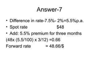 Answer-7
• Difference in rate-7.5%- 2%=5.5%p.a.
• Spot rate               $48
• Add: 5.5% premium for three months
(48x (5.5/100) x 3/12) =0.66
Forward rate         = 48.66/$
 