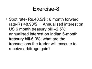 Exercise-8
• Spot rate- Rs.48.5/$ ; 6 month forward
  rate-Rs.48.90/$ ; Annualised interest on
  US 6 month treasury bill –2.5%;
  annualised interest on Indian 6-month
  treasury bill-6.0%; what are the
  transactions the trader will execute to
  receive arbitrage gain?
 