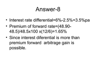 Answer-8
• Interest rate differential=6%-2.5%=3.5%pa
• Premium of forward rate=(48.90-
  48.5)/48.5x100 x(12/6)=1.65%
• Since interest diferential is more than
  premium forward arbitrage gain is
  possible.
 