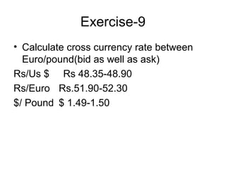 Exercise-9
• Calculate cross currency rate between
  Euro/pound(bid as well as ask)
Rs/Us $ Rs 48.35-48.90
Rs/Euro Rs.51.90-52.30
$/ Pound $ 1.49-1.50
 