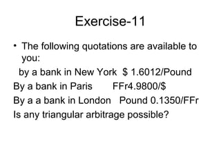Exercise-11
• The following quotations are available to
   you:
  by a bank in New York $ 1.6012/Pound
By a bank in Paris       FFr4.9800/$
By a a bank in London Pound 0.1350/FFr
Is any triangular arbitrage possible?
 