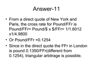 Answer-11
• From a direct quote of New York and
  Paris, the cross rate for Pound/FFr is
  Pound/FFr= Pound/$ x $/FFr= 1/1.6012
  x1/4.9800
• Or Pound/FFr =0.1254
• Since in the direct quote the FFr in London
  is pound 0.1350/FFr(different from
  0.1254), triangular arbitrage is possible.
 