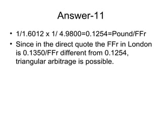 Answer-11
• 1/1.6012 x 1/ 4.9800=0.1254=Pound/FFr
• Since in the direct quote the FFr in London
  is 0.1350/FFr different from 0.1254,
  triangular arbitrage is possible.
 