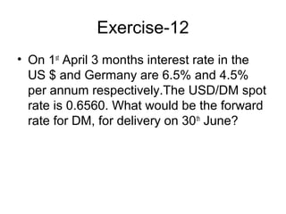 Exercise-12
• On 1st April 3 months interest rate in the
  US $ and Germany are 6.5% and 4.5%
  per annum respectively.The USD/DM spot
  rate is 0.6560. What would be the forward
  rate for DM, for delivery on 30 th June?
 