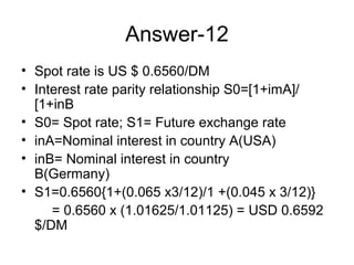 Answer-12
• Spot rate is US $ 0.6560/DM
• Interest rate parity relationship S0=[1+imA]/
  [1+inB
• S0= Spot rate; S1= Future exchange rate
• inA=Nominal interest in country A(USA)
• inB= Nominal interest in country
  B(Germany)
• S1=0.6560{1+(0.065 x3/12)/1 +(0.045 x 3/12)}
     = 0.6560 x (1.01625/1.01125) = USD 0.6592
  $/DM
 