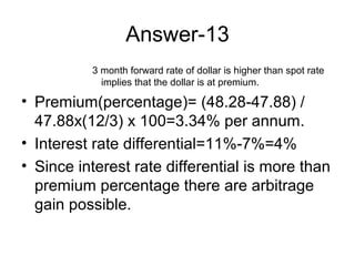 Answer-13
          3 month forward rate of dollar is higher than spot rate
            implies that the dollar is at premium.

• Premium(percentage)= (48.28-47.88) /
  47.88x(12/3) x 100=3.34% per annum.
• Interest rate differential=11%-7%=4%
• Since interest rate differential is more than
  premium percentage there are arbitrage
  gain possible.
 