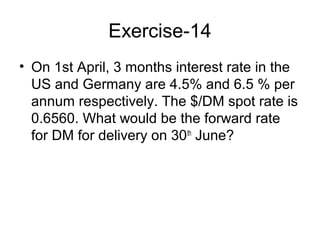Exercise-14
• On 1st April, 3 months interest rate in the
  US and Germany are 4.5% and 6.5 % per
  annum respectively. The $/DM spot rate is
  0.6560. What would be the forward rate
  for DM for delivery on 30th June?
 