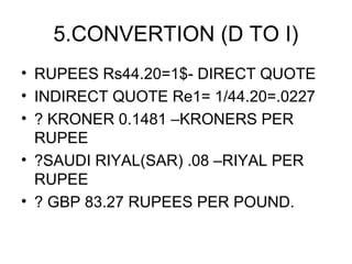 5.CONVERTION (D TO I)
• RUPEES Rs44.20=1$- DIRECT QUOTE
• INDIRECT QUOTE Re1= 1/44.20=.0227
• ? KRONER 0.1481 –KRONERS PER
  RUPEE
• ?SAUDI RIYAL(SAR) .08 –RIYAL PER
  RUPEE
• ? GBP 83.27 RUPEES PER POUND.
 