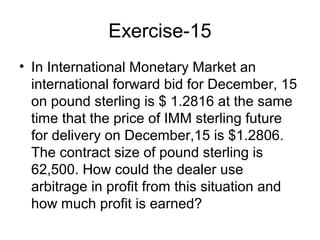 Exercise-15
• In International Monetary Market an
  international forward bid for December, 15
  on pound sterling is $ 1.2816 at the same
  time that the price of IMM sterling future
  for delivery on December,15 is $1.2806.
  The contract size of pound sterling is
  62,500. How could the dealer use
  arbitrage in profit from this situation and
  how much profit is earned?
 