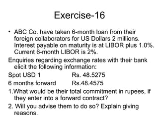 Exercise-16
• ABC Co. have taken 6-month loan from their
  foreign collaborators for US Dollars 2 millions.
  Interest payable on maturity is at LIBOR plus 1.0%.
  Current 6-month LIBOR is 2%.
Enquiries regarding exchange rates with their bank
  elicit the following information:
Spot USD 1                Rs. 48.5275
6 months forward          Rs.48.4575
1.What would be their total commitment in rupees, if
  they enter into a forward contract?
2. Will you advise them to do so? Explain giving
  reasons.
 