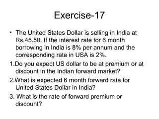 Exercise-17
• The United States Dollar is selling in India at
  Rs.45.50. If the interest rate for 6 month
  borrowing in India is 8% per annum and the
  corresponding rate in USA is 2%.
1.Do you expect US dollar to be at premium or at
  discount in the Indian forward market?
2.What is expected 6 month forward rate for
  United States Dollar in India?
3. What is the rate of forward premium or
  discount?
 