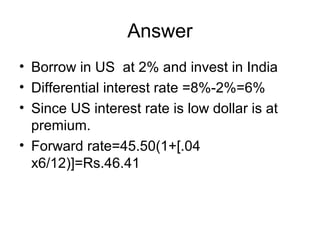 Answer
• Borrow in US at 2% and invest in India
• Differential interest rate =8%-2%=6%
• Since US interest rate is low dollar is at
  premium.
• Forward rate=45.50(1+[.04
  x6/12)]=Rs.46.41
 