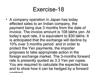 Exercise-18
• A company operation in Japan has today
  effected sales to an Indian company, the
  payment being due 3 months from the date of
  invoice. The invoice amount is 108 lakhs yen. At
  today’s spot rate, it is equivalent to $30 lakhs. It
  is anticipated that the exchange will decline by
  10% over 3 months period and in order to
  protect the Yen payments, the importer
  proposes to take appropriate action in the
  foreign exchange market. The 3-months forward
  rate is presently quoted as 3.3 Yen per rupee.
  You are required to calculate the expected loss
  and to show how it can be hedged by a forward
 