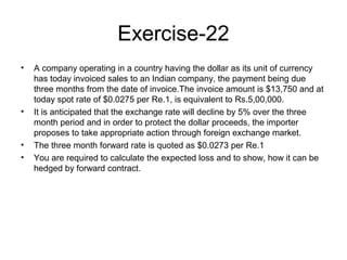Exercise-22
•   A company operating in a country having the dollar as its unit of currency
    has today invoiced sales to an Indian company, the payment being due
    three months from the date of invoice.The invoice amount is $13,750 and at
    today spot rate of $0.0275 per Re.1, is equivalent to Rs.5,00,000.
•   It is anticipated that the exchange rate will decline by 5% over the three
    month period and in order to protect the dollar proceeds, the importer
    proposes to take appropriate action through foreign exchange market.
•   The three month forward rate is quoted as $0.0273 per Re.1
•   You are required to calculate the expected loss and to show, how it can be
    hedged by forward contract.
 