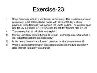 Exercise-23
•    Shoe Company sells to a wholesaler in Germany. The purchases price of
     a shipment is 50,000 deutsche marks with term of 90 days. Upon
     payment, Shoe Company will convert the DM to dollars. The present spot
     rate for DM per dollar is 1.71, whereas the 90-day forward rate is 1.70.
•    You are required to calculate and explain:
1)   If Shoe Company were to hedge its foreign –exchange risk, what would it
     do? What transactions are necessary?
2)   Is the deutsche mark at a forward premium or at a forward discont?
3)   What is implied differential in interest rates between the two countries?
     (Use interest rate parity assumption)
 