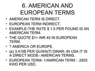 6. AMERICAN AND
       EUROPEAN TERMS
• AMERICAN TERM IS DIRECT.
• EUROPEAN TERM INDIRECT.
• EXAMPLE-THE RATE $ 1.5 PER POUND IS AN
  AMERICAN TERM.
• THE QUOTE $1= INR 45 IN EUROPEAN
  TERM.
• ? AMERICA OR EUROPE.
• (a) 3.419$ PER QUWAITI DINAR- IN USA IT IS
  A DIRECT MODE- AMERICAN TERMS.
• EUROPEAN TERM- 1/AMRICAN TERM : .2925
  KWD PER USD.
 