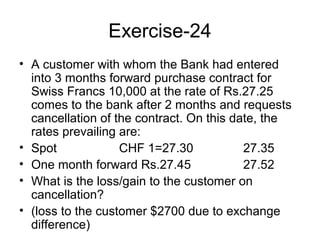 Exercise-24
• A customer with whom the Bank had entered
  into 3 months forward purchase contract for
  Swiss Francs 10,000 at the rate of Rs.27.25
  comes to the bank after 2 months and requests
  cancellation of the contract. On this date, the
  rates prevailing are:
• Spot             CHF 1=27.30            27.35
• One month forward Rs.27.45              27.52
• What is the loss/gain to the customer on
  cancellation?
• (loss to the customer $2700 due to exchange
  difference)
 