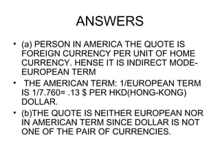 ANSWERS
• (a) PERSON IN AMERICA THE QUOTE IS
  FOREIGN CURRENCY PER UNIT OF HOME
  CURRENCY. HENSE IT IS INDIRECT MODE-
  EUROPEAN TERM
• THE AMERICAN TERM: 1/EUROPEAN TERM
  IS 1/7.760= .13 $ PER HKD(HONG-KONG)
  DOLLAR.
• (b)THE QUOTE IS NEITHER EUROPEAN NOR
  IN AMERICAN TERM SINCE DOLLAR IS NOT
  ONE OF THE PAIR OF CURRENCIES.
 