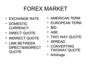 FOREX MARKET
• EXCHANGE RATE     • AMERICAN TERM
• DOMESTIC          • EUROPEAN TERM
  CURRENCY          • BID
• DIRECT QUOTE      • ASK
• INDIRECT QUOTE    • TWO WAY QUOTE
• LINK BETWEEN      • SPREAD
  DIRECT&INDIRECT   • CONVERTING
  QUOTE               TWOWAY QUOTE
                    • Arbitrage
 
