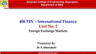 www.sanjivanimba.org.in
406 FIN – International Finance
Unit No. 2
Foreign Exchange Markets
Presented By:
Dr. K. Meenakshi
1
Sanjivani College of Engineering, Kopargaon
Department of MBA
www.sanjivanimba.org.in
 