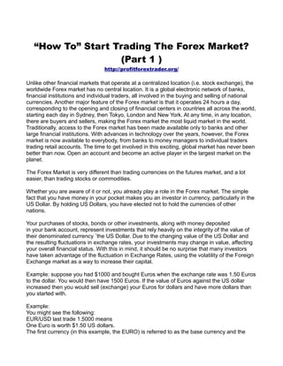 “How To” Start Trading The Forex Market?
                   (Part 1 )
                                 http://profitforextrader.org/

Unlike other financial markets that operate at a centralized location (i.e. stock exchange), the
worldwide Forex market has no central location. It is a global electronic network of banks,
financial institutions and individual traders, all involved in the buying and selling of national
currencies. Another major feature of the Forex market is that it operates 24 hours a day,
corresponding to the opening and closing of financial centers in countries all across the world,
starting each day in Sydney, then Tokyo, London and New York. At any time, in any location,
there are buyers and sellers, making the Forex market the most liquid market in the world.
Traditionally, access to the Forex market has been made available only to banks and other
large financial institutions. With advances in technology over the years, however, the Forex
market is now available to everybody, from banks to money managers to individual traders
trading retail accounts. The time to get involved in this exciting, global market has never been
better than now. Open an account and become an active player in the largest market on the
planet.

The Forex Market is very different than trading currencies on the futures market, and a lot
easier, than trading stocks or commodities.

Whether you are aware of it or not, you already play a role in the Forex market. The simple
fact that you have money in your pocket makes you an investor in currency, particularly in the
US Dollar. By holding US Dollars, you have elected not to hold the currencies of other
nations.

Your purchases of stocks, bonds or other investments, along with money deposited
in your bank account, represent investments that rely heavily on the integrity of the value of
their denominated currency ¨the US Dollar. Due to the changing value of the US Dollar and
the resulting fluctuations in exchange rates, your investments may change in value, affecting
your overall financial status. With this in mind, it should be no surprise that many investors
have taken advantage of the fluctuation in Exchange Rates, using the volatility of the Foreign
Exchange market as a way to increase their capital.

Example: suppose you had $1000 and bought Euros when the exchange rate was 1.50 Euros
to the dollar. You would then have 1500 Euros. If the value of Euros against the US dollar
increased then you would sell (exchange) your Euros for dollars and have more dollars than
you started with.

Example:
You might see the following:
EUR/USD last trade 1.5000 means
One Euro is worth $1.50 US dollars.
The first currency (in this example, the EURO) is referred to as the base currency and the
 