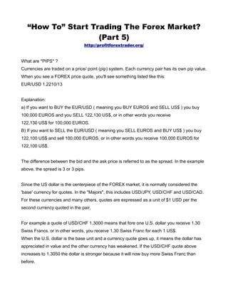 “How To” Start Trading The Forex Market?
                    (Part 5)
                                http://profitforextrader.org/


What are *PIPS* ?
Currencies are traded on a price/ point (pip) system. Each currency pair has its own pip value.
When you see a FOREX price quote, you'll see something listed like this:
EUR/USD 1.2210/13


Explanation:
a) If you want to BUY the EUR/USD ( meaning you BUY EUROS and SELL US$ ) you buy
100,000 EUROS and you SELL 122,130 US$, or in other words you receive
122,130 US$ for 100,000 EUROS.
B) If you want to SELL the EUR/USD ( meaning you SELL EUROS and BUY US$ ) you buy
122,100 US$ and sell 100,000 EUROS, or in other words you receive 100,000 EUROS for
122,100 US$.


The difference between the bid and the ask price is referred to as the spread. In the example
above, the spread is 3 or 3 pips.


Since the US dollar is the centerpiece of the FOREX market, it is normally considered the
'base' currency for quotes. In the "Majors", this includes USD/JPY, USD/CHF and USD/CAD.
For these currencies and many others, quotes are expressed as a unit of $1 USD per the
second currency quoted in the pair.


For example a quote of USD/CHF 1.3000 means that fore one U.S. dollar you receive 1.30
Swiss Francs. or in other words, you receive 1.30 Swiss Franc for each 1 US$.
When the U.S. dollar is the base unit and a currency quote goes up, it means the dollar has
appreciated in value and the other currency has weakened. If the USD/CHF quote above
increases to 1.3050 the dollar is stronger because it will now buy more Swiss Franc than
before.
 