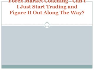 Forex Market Coaching - Can't I Just Start Trading and Figure It Out Along The Way? 