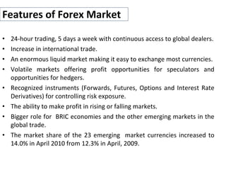 Features of Forex Market
• 24-hour trading, 5 days a week with continuous access to global dealers.
• Increase in international trade.
• An enormous liquid market making it easy to exchange most currencies.
• Volatile markets offering profit opportunities for speculators and
opportunities for hedgers.
• Recognized instruments (Forwards, Futures, Options and Interest Rate
Derivatives) for controlling risk exposure.
• The ability to make profit in rising or falling markets.
• Bigger role for BRIC economies and the other emerging markets in the
global trade.
• The market share of the 23 emerging market currencies increased to
14.0% in April 2010 from 12.3% in April, 2009.
 