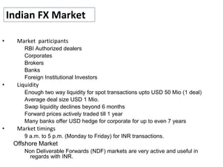 Indian FX Market
• Market participants
RBI Authorized dealers
Corporates
Brokers
Banks
Foreign Institutional Investors
• Liquidity
Enough two way liquidity for spot transactions upto USD 50 Mio (1 deal)
Average deal size USD 1 Mio.
Swap liquidity declines beyond 6 months
Forward prices actively traded till 1 year
Many banks offer USD hedge for corporate for up to even 7 years
• Market timings
9 a.m. to 5 p.m. (Monday to Friday) for INR transactions.
Offshore Market
Non Deliverable Forwards (NDF) markets are very active and useful in
regards with INR.
 