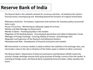Reserve Bank of India
The Reserve Bank is the umbrella network for numerous activities, all related to the nation’s
financial sector, encompassing and extending beyond the functions of a typical central bank.
Monetary Authority - Formulates, implements and monitors the monetary policy, announced
twice a year.
Issuer of Currency - Maintaining an adequate supply of currency
Banker and Debt Manager to Government
Banker to Banks - Providing liquidity in the markets
Regulator of the Banking System - Ensuring bank penetration and safety of depositors’ funds
Manager of Foreign Exchange - Ensuring stability of interest and exchange rates
Regulator and Supervisor of the Payment and Settlement Systems
Developmental Role - Development of financial institutions and markets.
RBI intervention in currency markets is solely to deliver low volatility in the exchange rates, and
not to take a view on the rate or direction of the Indian rupee in relation to other currencies
The Reserve Bank’s Department of External Investments and Operations (DEIO) invests the
country’s foreign exchange reserves built up by purchase of foreign currency from the market. In
investing its foreign assets, the Reserve Bank is guided by three principles: safety, liquidity and
return.
 