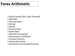 Forex Arithmetic
 Type of quotes (Tom, Spot, Forward)
 Spot Rate
 Two way Quote
 Bid-Ask
 Spread
 Currency Pairs
 Quote Style
 Spot Rate Calculations
 Instruments in FX Market
 Forward Contracts
 Interest Rate Parity
 Calculation of Annualized Premium
 